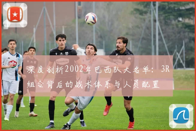 深度剖析2002年巴西队大名单:3R组合背后的战术体系与人员配置