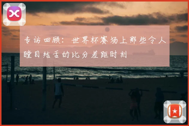 专访回顾:世界杯赛场上那些令人瞠目结舌的比分差距时刻