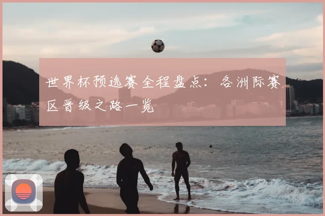 世界杯预选赛全程盘点：各洲际赛区晋级之路一览