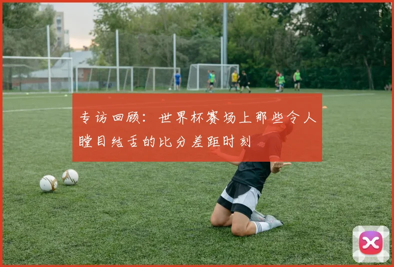 专访回顾:世界杯赛场上那些令人瞠目结舌的比分差距时刻