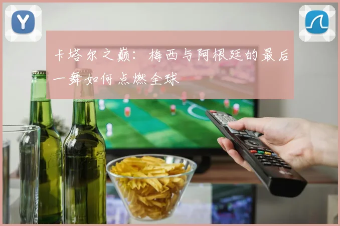 卡塔尔之巅：梅西与阿根廷的最后一舞如何点燃全球