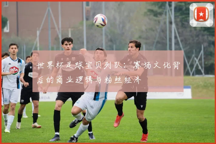世界杯足球宝贝列队：赛场文化背后的商业逻辑与粉丝经济