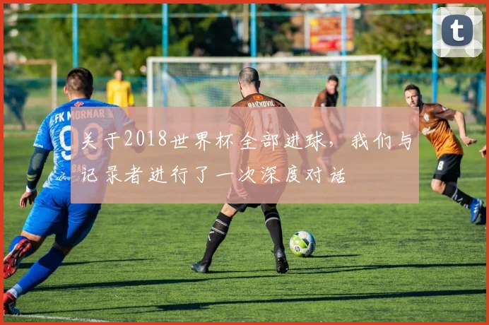 关于2018世界杯全部进球，我们与记录者进行了一次深度对话