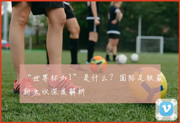 “世界杯加1”是什么?国际足联最新决议深度解析