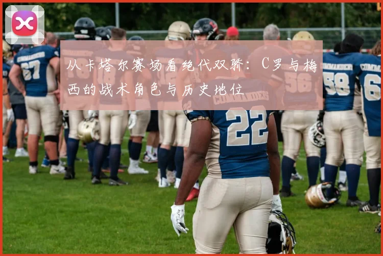 从卡塔尔赛场看绝代双骄：C罗与梅西的战术角色与历史地位