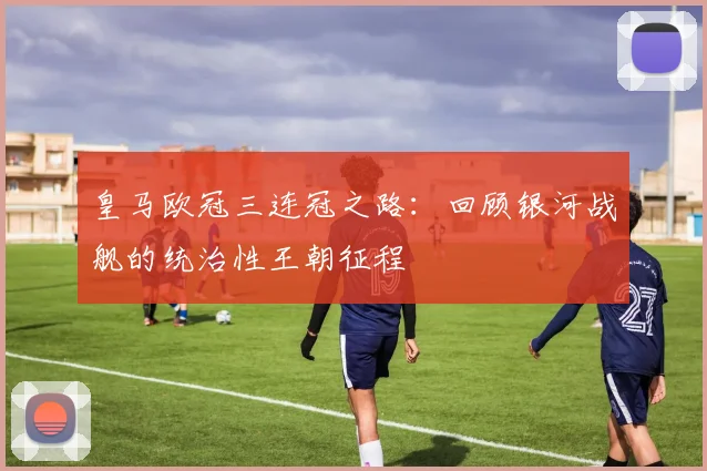 皇马欧冠三连冠之路：回顾银河战舰的统治性王朝征程