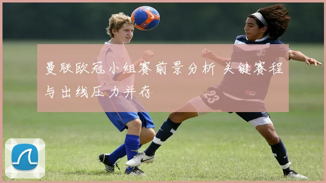 曼联欧冠小组赛前景分析 关键赛程与出线压力并存