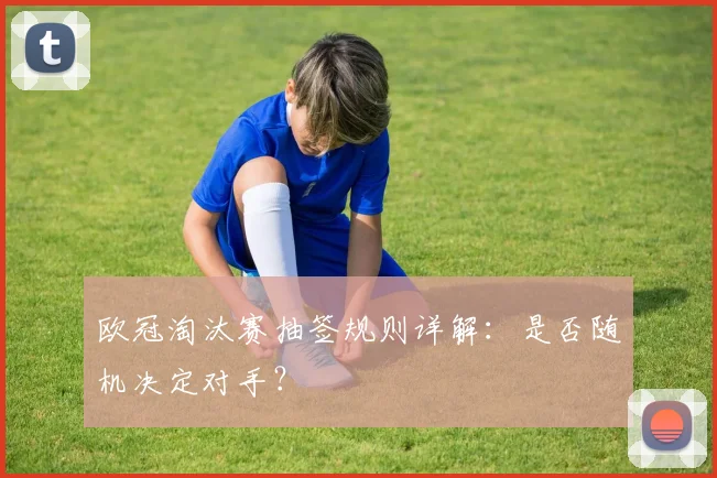 欧冠淘汰赛抽签规则详解：是否随机决定对手？